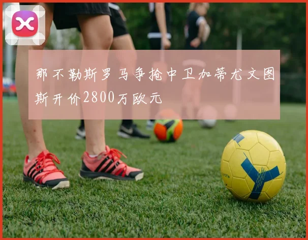 那不勒斯罗马争抢中卫加蒂尤文图斯开价2800万欧元