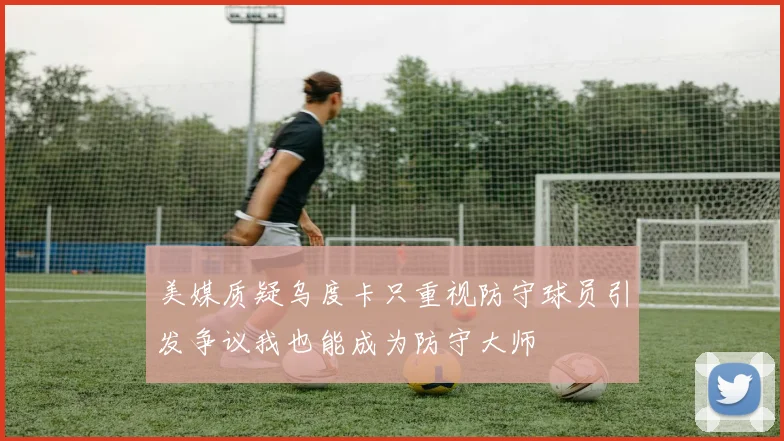美媒质疑乌度卡只重视防守球员引发争议我也能成为防守大师