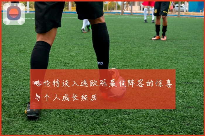 略伦特谈入选欧冠最佳阵容的惊喜与个人成长经历