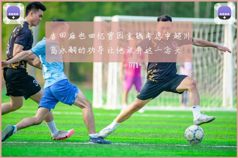 吉田麻也回忆曾因金钱考虑中超川岛永嗣的劝导让他放弃这一念头