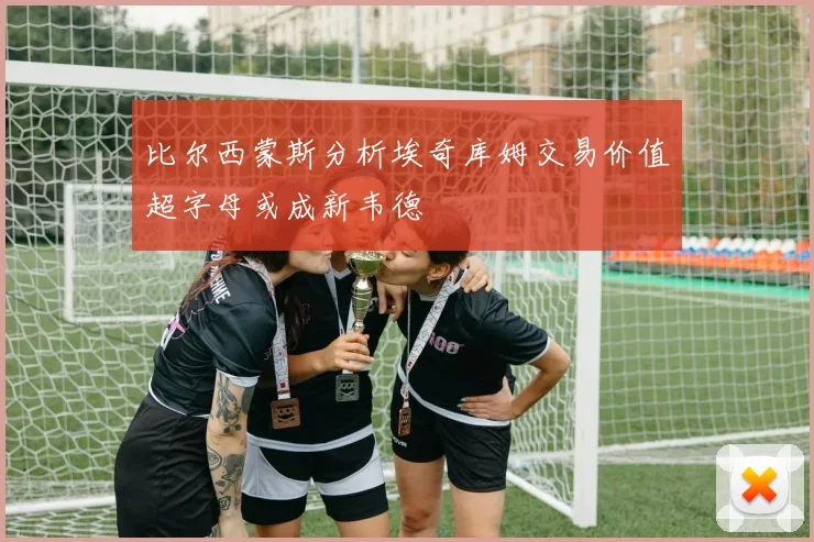 比尔西蒙斯分析埃奇库姆交易价值超字母或成新韦德