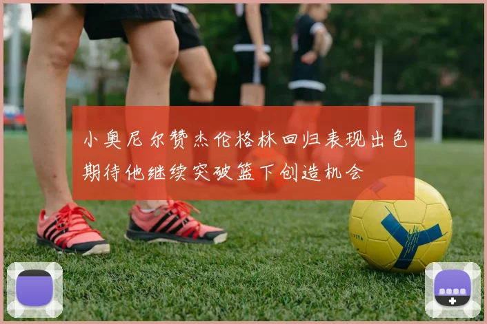小奥尼尔赞杰伦格林回归表现出色期待他继续突破篮下创造机会