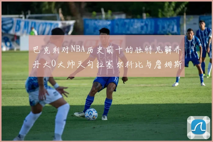 巴克利对NBA历史前十的独特见解乔丹大O大帅天勾拉塞尔科比与詹姆斯排名分析