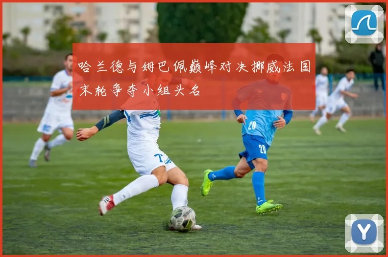 哈兰德与姆巴佩巅峰对决挪威法国末轮争夺小组头名