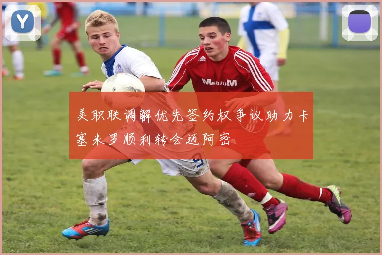 美职联调解优先签约权争议助力卡塞米罗顺利转会迈阿密