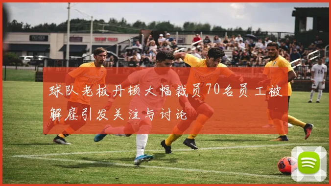 球队老板丹顿大幅裁员70名员工被解雇引发关注与讨论