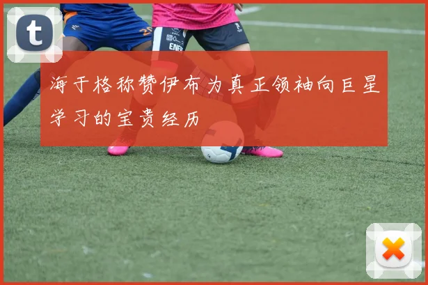 海于格称赞伊布为真正领袖向巨星学习的宝贵经历