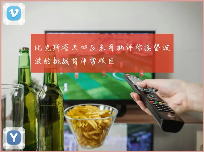 比克斯塔夫回应米奇批评称接替波波的挑战将非常艰巨