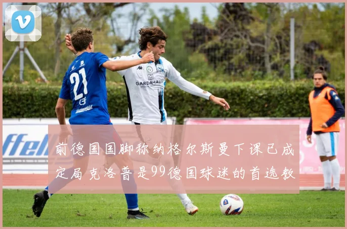 前德国国脚称纳格尔斯曼下课已成定局克洛普是99德国球迷的首选教练