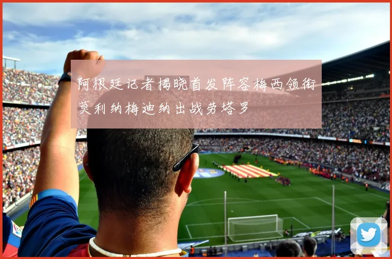 阿根廷记者揭晓首发阵容梅西领衔莫利纳梅迪纳出战劳塔罗