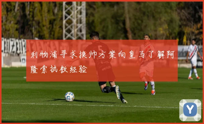 利物浦寻求换帅方案向皇马了解阿隆索执教经验
