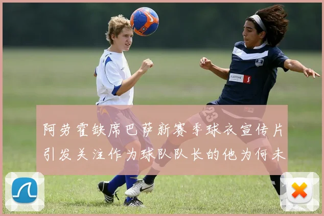 阿劳霍缺席巴萨新赛季球衣宣传片引发关注作为球队队长的他为何未现身