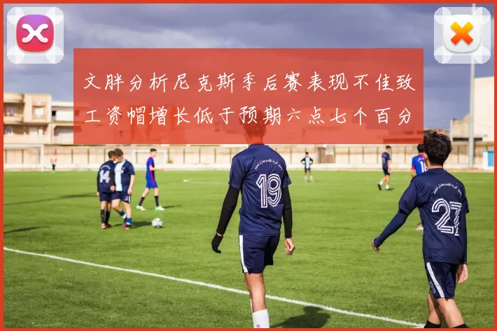 文胖分析尼克斯季后赛表现不佳致工资帽增长低于预期六点七个百分点