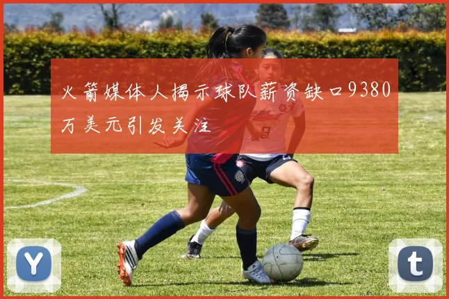 火箭媒体人揭示球队薪资缺口9380万美元引发关注