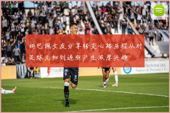 姆巴佩女友分享转变心路历程从对足球无知到逐渐产生浓厚兴趣