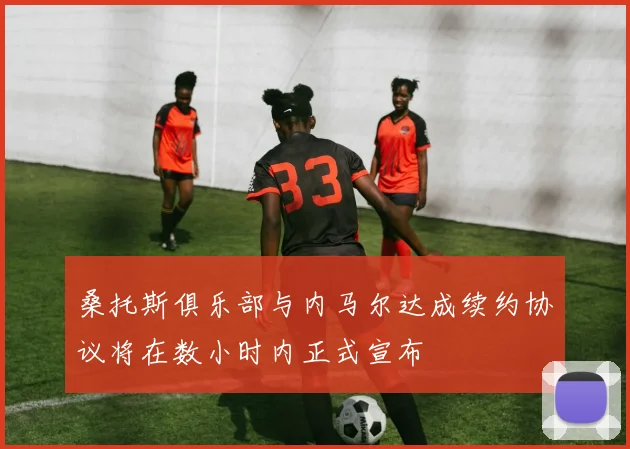 桑托斯俱乐部与内马尔达成续约协议将在数小时内正式宣布