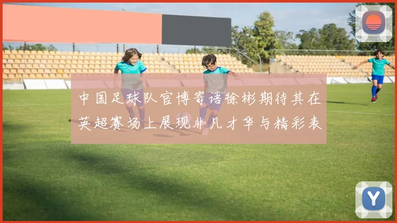 中国足球队官博寄语徐彬期待其在英超赛场上展现非凡才华与精彩表现
