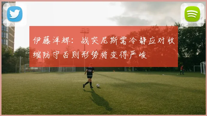 伊藤洋辉：战突尼斯需冷静应对收缩防守否则形势将变得严峻