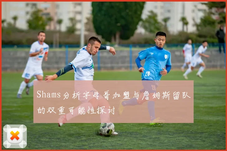 Shams分析字母哥加盟与詹姆斯留队的双重可能性探讨