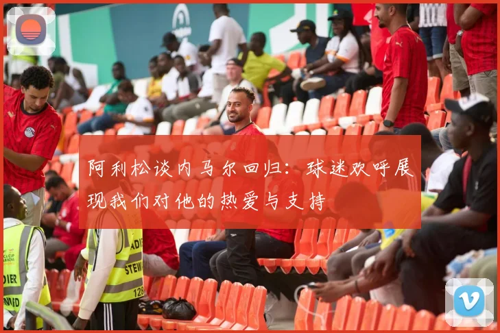 阿利松谈内马尔回归：球迷欢呼展现我们对他的热爱与支持