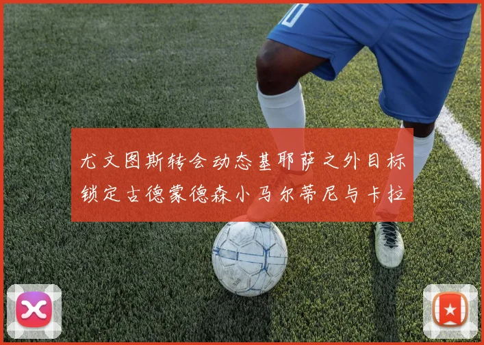 尤文图斯转会动态基耶萨之外目标锁定古德蒙德森小马尔蒂尼与卡拉斯科