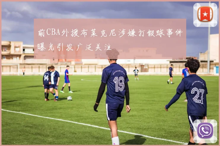 前CBA外援布莱克尼涉嫌打假球事件曝光引发广泛关注