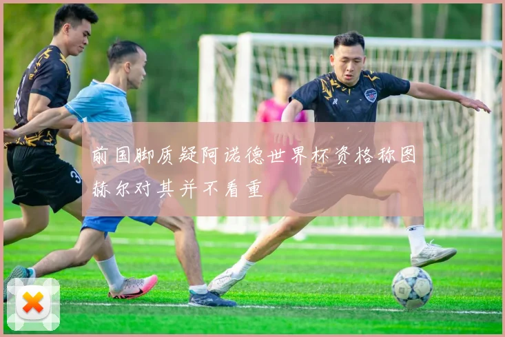 前国脚质疑阿诺德世界杯资格称图赫尔对其并不看重