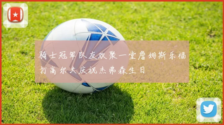 骑士冠军队友欢聚一堂詹姆斯乐福打高尔夫庆祝杰弗森生日